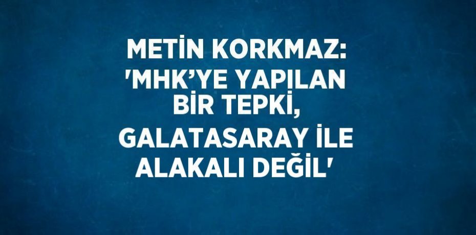 METİN KORKMAZ: 'MHK’YE YAPILAN BİR TEPKİ, GALATASARAY İLE ALAKALI DEĞİL'