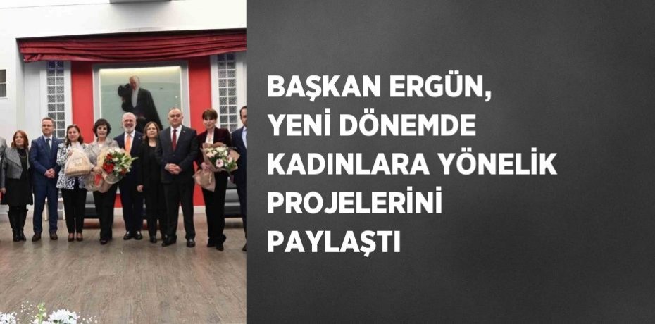 BAŞKAN ERGÜN, YENİ DÖNEMDE KADINLARA YÖNELİK PROJELERİNİ PAYLAŞTI