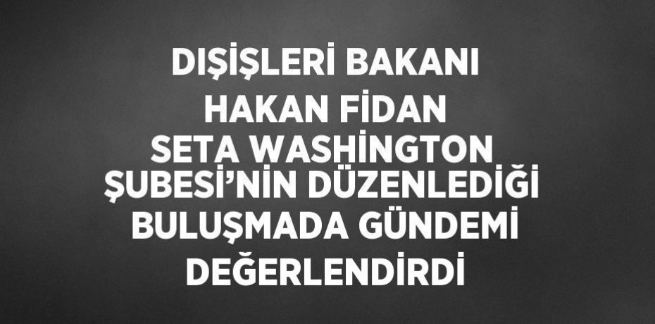 DIŞİŞLERİ BAKANI HAKAN FİDAN SETA WASHİNGTON ŞUBESİ’NİN DÜZENLEDİĞİ BULUŞMADA GÜNDEMİ DEĞERLENDİRDİ