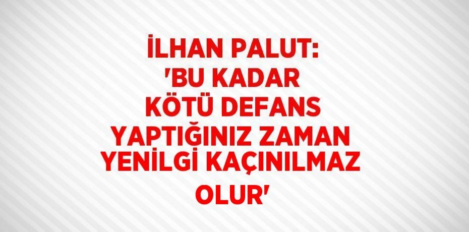İLHAN PALUT: 'BU KADAR KÖTÜ DEFANS YAPTIĞINIZ ZAMAN YENİLGİ KAÇINILMAZ OLUR'