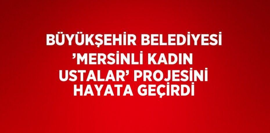 BÜYÜKŞEHİR BELEDİYESİ ’MERSİNLİ KADIN USTALAR’ PROJESİNİ HAYATA GEÇİRDİ