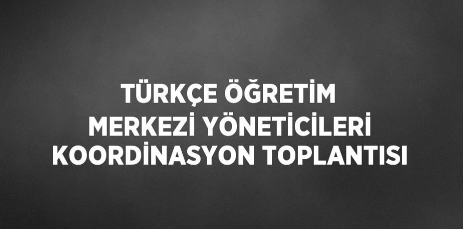 TÜRKÇE ÖĞRETİM MERKEZİ YÖNETİCİLERİ KOORDİNASYON TOPLANTISI