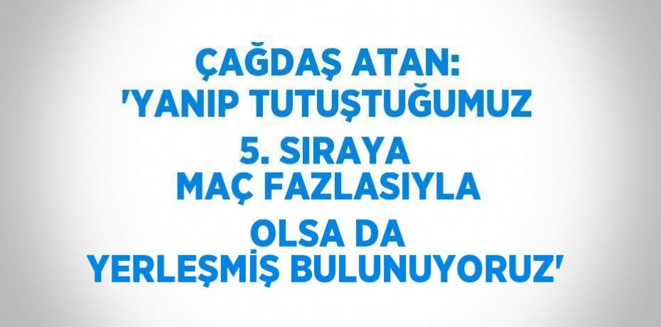 ÇAĞDAŞ ATAN: 'YANIP TUTUŞTUĞUMUZ 5. SIRAYA MAÇ FAZLASIYLA OLSA DA YERLEŞMİŞ BULUNUYORUZ'