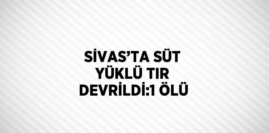 SİVAS’TA SÜT YÜKLÜ TIR DEVRİLDİ:1 ÖLÜ