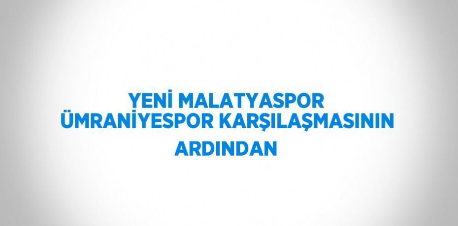 YENİ MALATYASPOR ÜMRANİYESPOR KARŞILAŞMASININ ARDINDAN