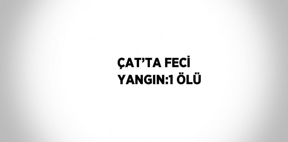 ÇAT’TA FECİ YANGIN:1 ÖLÜ