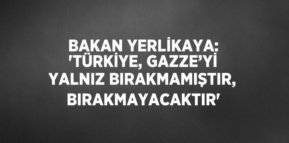 BAKAN YERLİKAYA: 'TÜRKİYE, GAZZE’Yİ YALNIZ BIRAKMAMIŞTIR, BIRAKMAYACAKTIR'