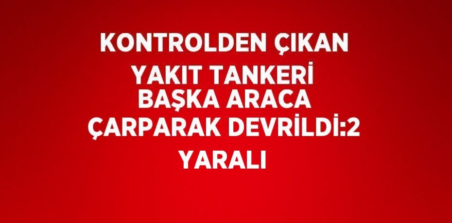 KONTROLDEN ÇIKAN YAKIT TANKERİ BAŞKA ARACA ÇARPARAK DEVRİLDİ:2 YARALI