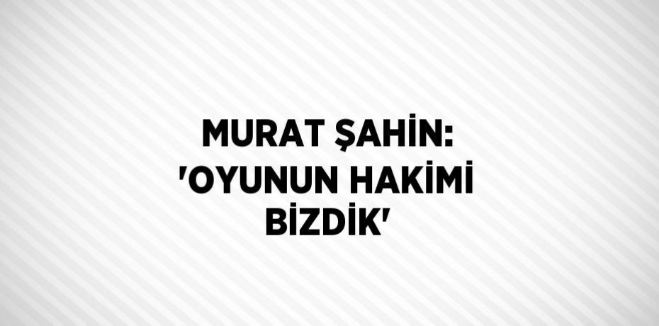 MURAT ŞAHİN: 'OYUNUN HAKİMİ BİZDİK'