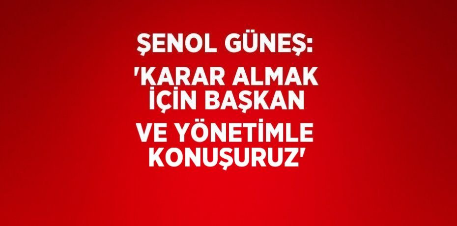 ŞENOL GÜNEŞ: 'KARAR ALMAK İÇİN BAŞKAN VE YÖNETİMLE KONUŞURUZ'