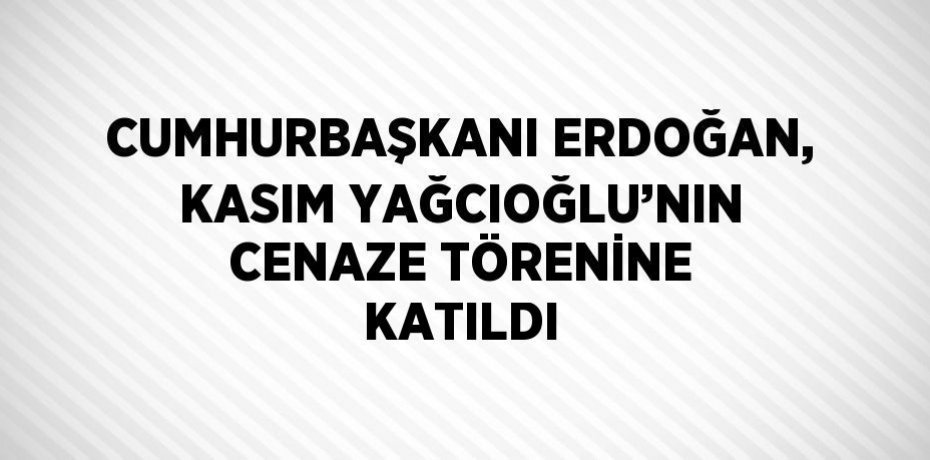 CUMHURBAŞKANI ERDOĞAN, KASIM YAĞCIOĞLU’NIN CENAZE TÖRENİNE KATILDI