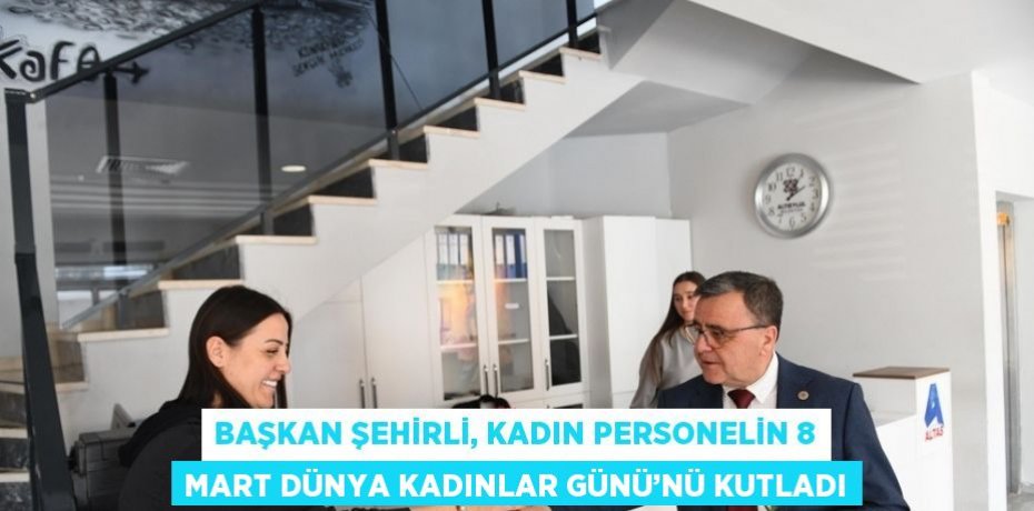 BAŞKAN ŞEHİRLİ, KADIN PERSONELİN 8 MART DÜNYA KADINLAR GÜNÜ’NÜ KUTLADI