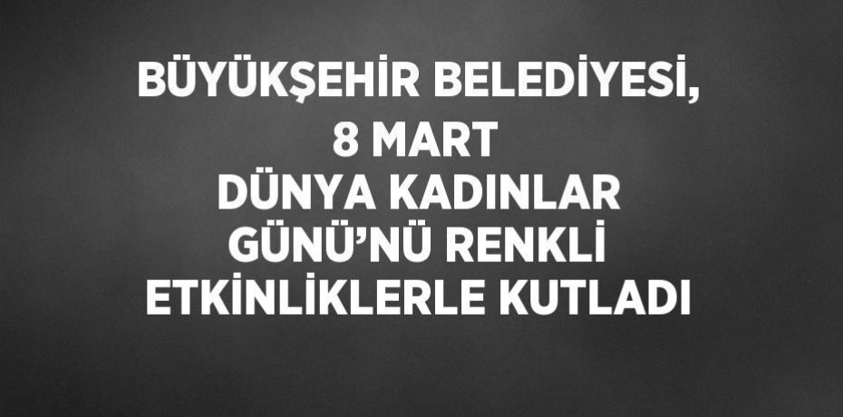 BÜYÜKŞEHİR BELEDİYESİ, 8 MART DÜNYA KADINLAR GÜNÜ’NÜ RENKLİ ETKİNLİKLERLE KUTLADI