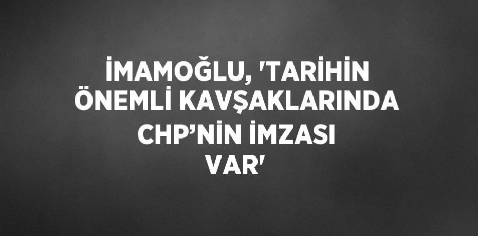 İMAMOĞLU, 'TARİHİN ÖNEMLİ KAVŞAKLARINDA CHP’NİN İMZASI VAR'