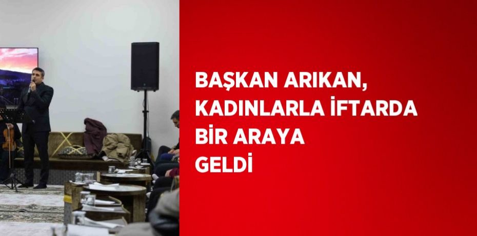 BAŞKAN ARIKAN, KADINLARLA İFTARDA BİR ARAYA GELDİ