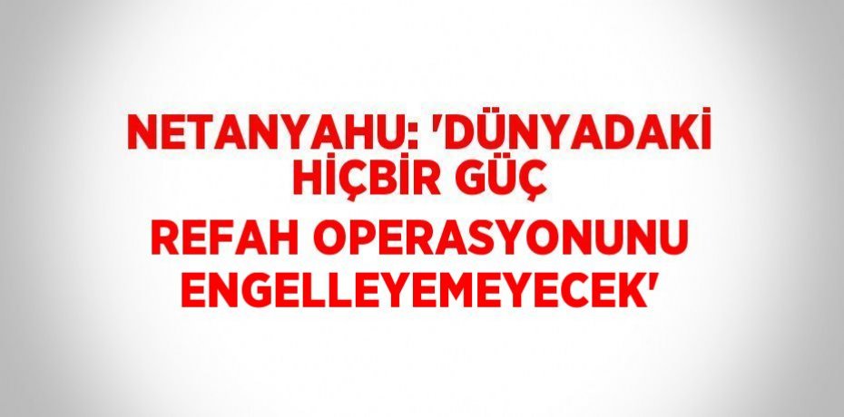 NETANYAHU: 'DÜNYADAKİ HİÇBİR GÜÇ REFAH OPERASYONUNU ENGELLEYEMEYECEK'