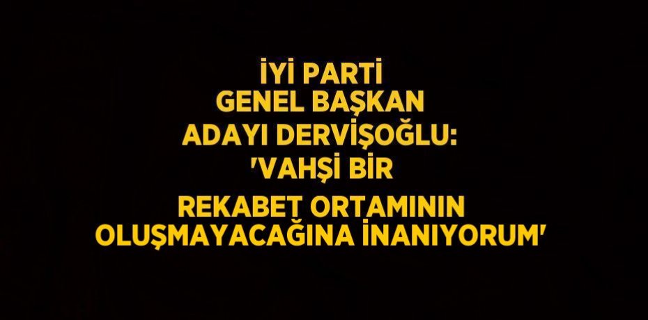 İYİ PARTİ GENEL BAŞKAN ADAYI DERVİŞOĞLU: 'VAHŞİ BİR REKABET ORTAMININ OLUŞMAYACAĞINA İNANIYORUM'