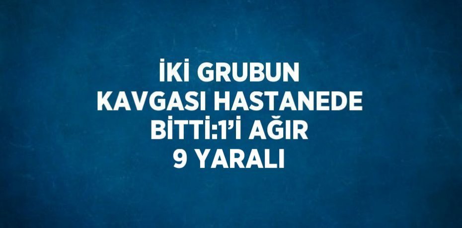 İKİ GRUBUN KAVGASI HASTANEDE BİTTİ:1’İ AĞIR 9 YARALI