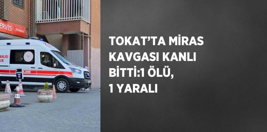 TOKAT’TA MİRAS KAVGASI KANLI BİTTİ:1 ÖLÜ, 1 YARALI