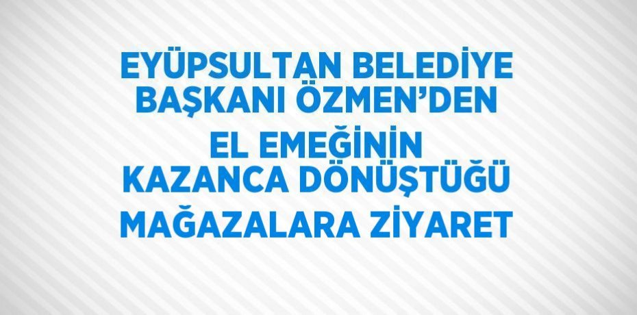 EYÜPSULTAN BELEDİYE BAŞKANI ÖZMEN’DEN EL EMEĞİNİN KAZANCA DÖNÜŞTÜĞÜ MAĞAZALARA ZİYARET
