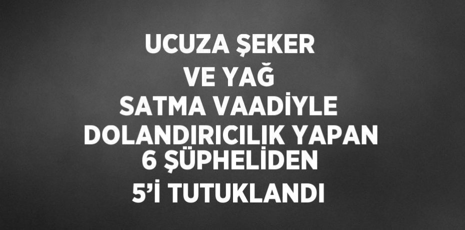 UCUZA ŞEKER VE YAĞ SATMA VAADİYLE DOLANDIRICILIK YAPAN 6 ŞÜPHELİDEN 5’İ TUTUKLANDI