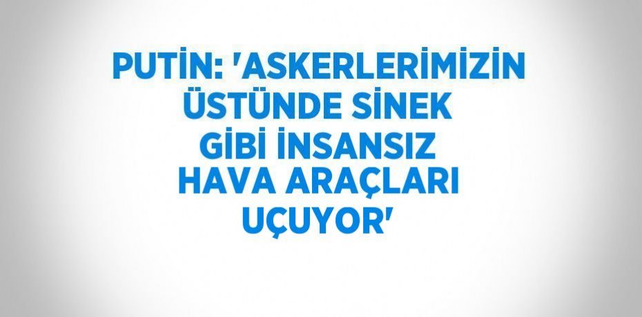 PUTİN: 'ASKERLERİMİZİN ÜSTÜNDE SİNEK GİBİ İNSANSIZ HAVA ARAÇLARI UÇUYOR'