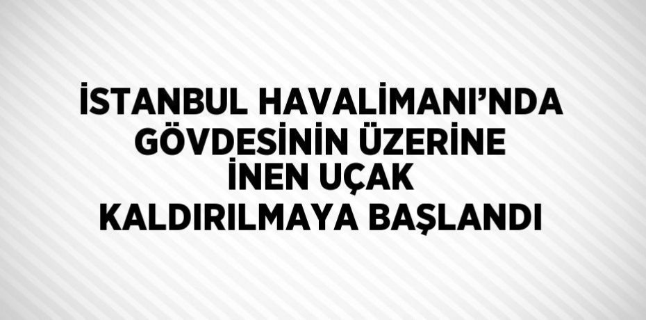 İSTANBUL HAVALİMANI’NDA GÖVDESİNİN ÜZERİNE İNEN UÇAK KALDIRILMAYA BAŞLANDI