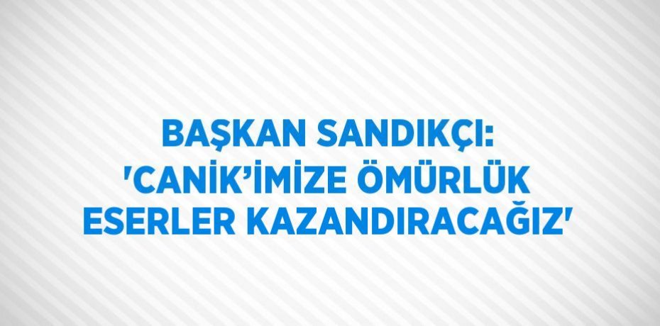 BAŞKAN SANDIKÇI: 'CANİK’İMİZE ÖMÜRLÜK ESERLER KAZANDIRACAĞIZ'