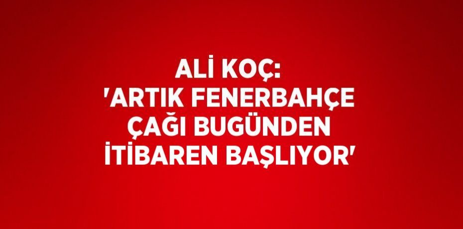ALİ KOÇ: 'ARTIK FENERBAHÇE ÇAĞI BUGÜNDEN İTİBAREN BAŞLIYOR'