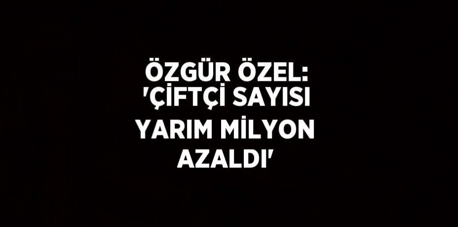 ÖZGÜR ÖZEL: 'ÇİFTÇİ SAYISI YARIM MİLYON AZALDI'