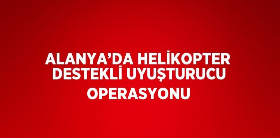 ALANYA’DA HELİKOPTER DESTEKLİ UYUŞTURUCU OPERASYONU