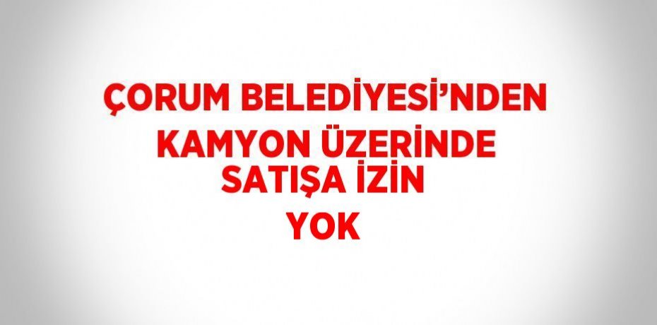 ÇORUM BELEDİYESİ’NDEN KAMYON ÜZERİNDE SATIŞA İZİN YOK