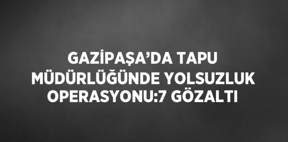 GAZİPAŞA’DA TAPU MÜDÜRLÜĞÜNDE YOLSUZLUK OPERASYONU:7 GÖZALTI