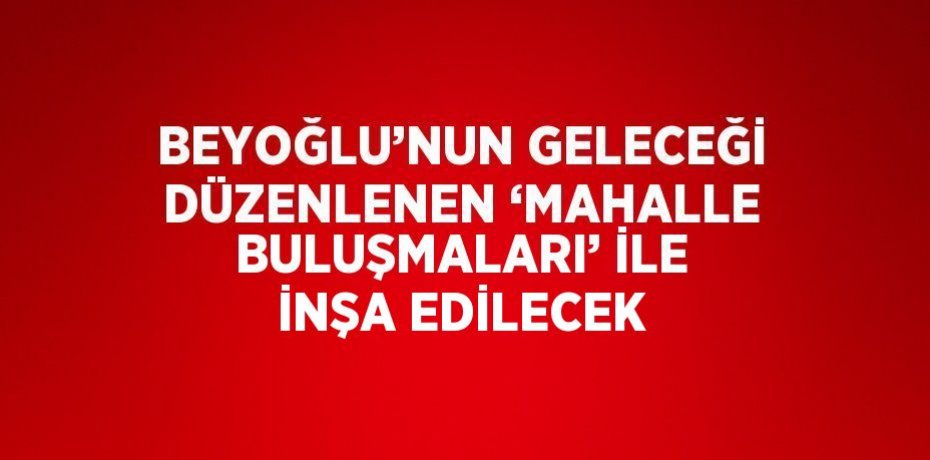 BEYOĞLU’NUN GELECEĞİ DÜZENLENEN ‘MAHALLE BULUŞMALARI’ İLE İNŞA EDİLECEK