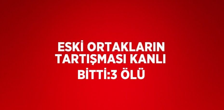 ESKİ ORTAKLARIN TARTIŞMASI KANLI BİTTİ:3 ÖLÜ