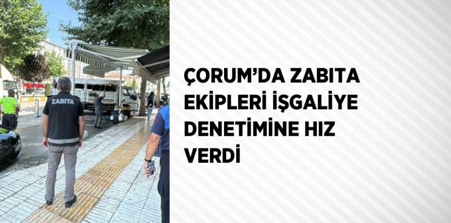 ÇORUM’DA ZABITA EKİPLERİ İŞGALİYE DENETİMİNE HIZ VERDİ