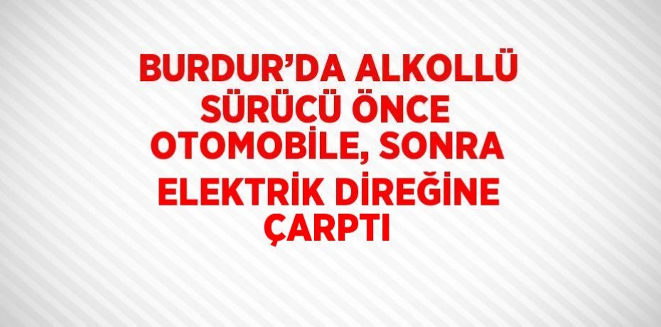 BURDUR’DA ALKOLLÜ SÜRÜCÜ ÖNCE OTOMOBİLE, SONRA ELEKTRİK DİREĞİNE ÇARPTI