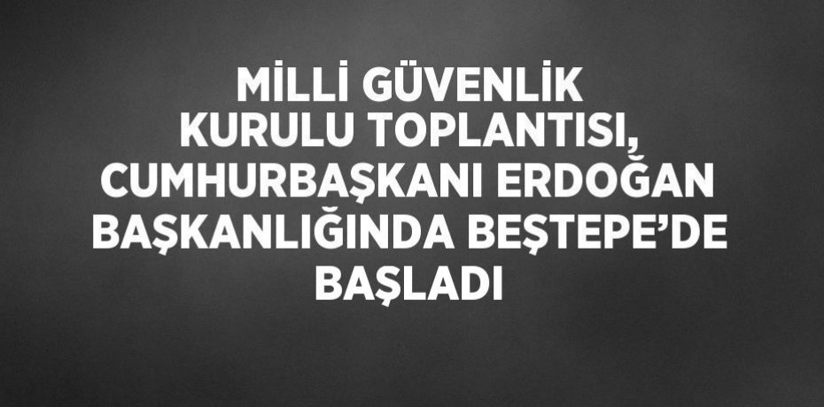 MİLLİ GÜVENLİK KURULU TOPLANTISI, CUMHURBAŞKANI ERDOĞAN BAŞKANLIĞINDA BEŞTEPE’DE BAŞLADI