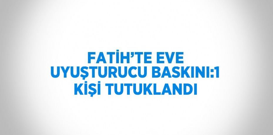 FATİH’TE EVE UYUŞTURUCU BASKINI:1 KİŞİ TUTUKLANDI
