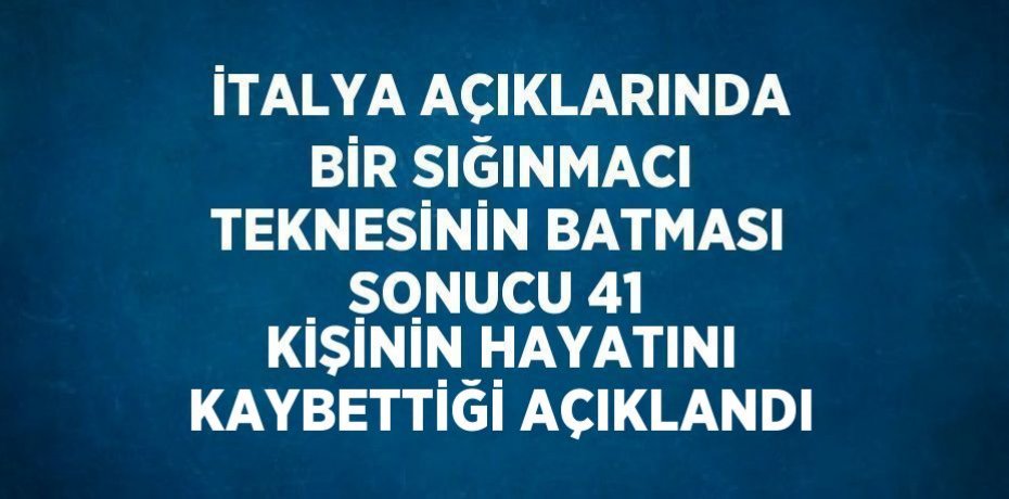 İTALYA AÇIKLARINDA BİR SIĞINMACI TEKNESİNİN BATMASI SONUCU 41 KİŞİNİN HAYATINI KAYBETTİĞİ AÇIKLANDI