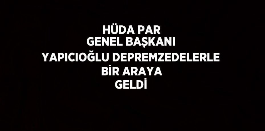 HÜDA PAR GENEL BAŞKANI YAPICIOĞLU DEPREMZEDELERLE BİR ARAYA GELDİ