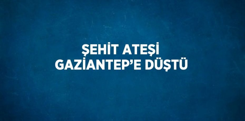 ŞEHİT ATEŞİ GAZİANTEP’E DÜŞTÜ