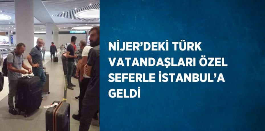 NİJER’DEKİ TÜRK VATANDAŞLARI ÖZEL SEFERLE İSTANBUL’A GELDİ