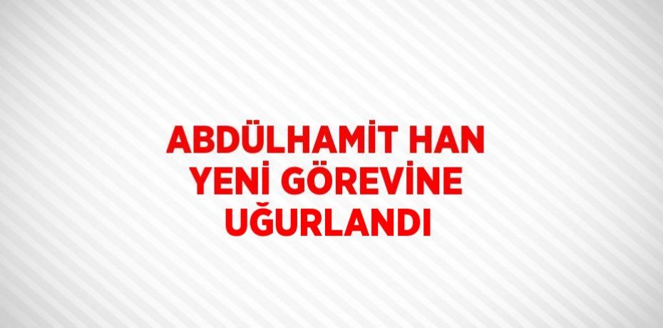 ABDÜLHAMİT HAN YENİ GÖREVİNE UĞURLANDI