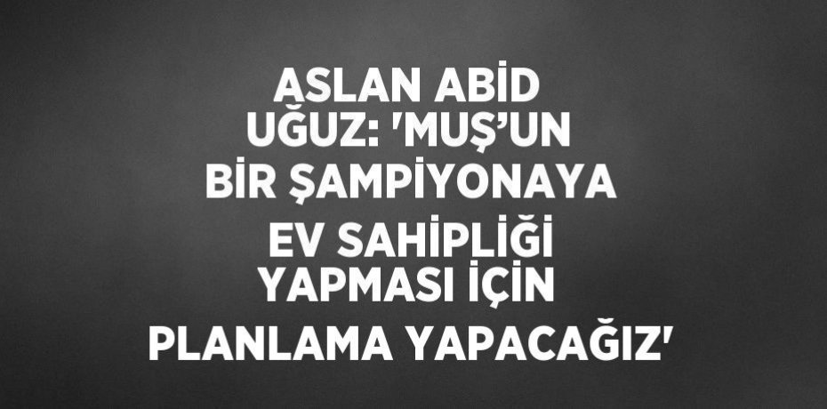 ASLAN ABİD UĞUZ: 'MUŞ’UN BİR ŞAMPİYONAYA EV SAHİPLİĞİ YAPMASI İÇİN PLANLAMA YAPACAĞIZ'