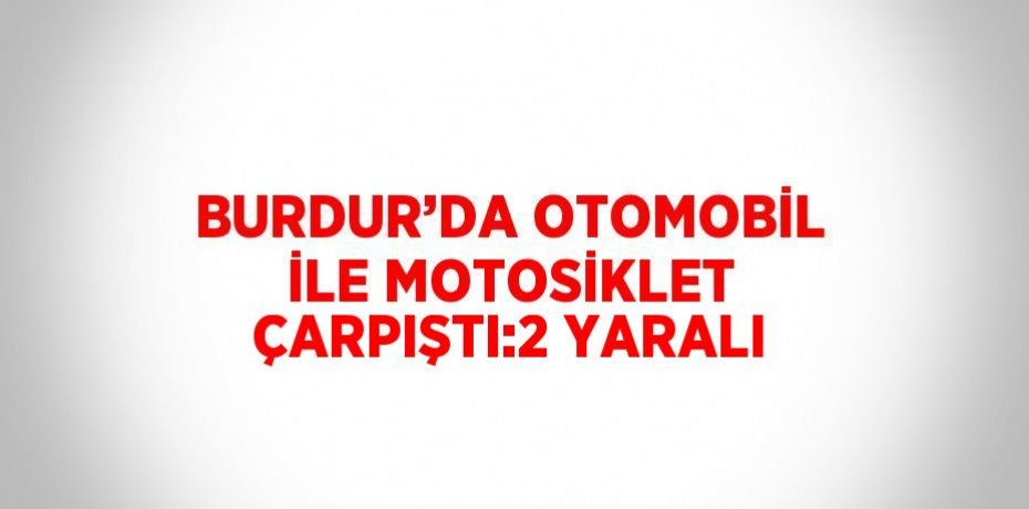 BURDUR’DA OTOMOBİL İLE MOTOSİKLET ÇARPIŞTI:2 YARALI