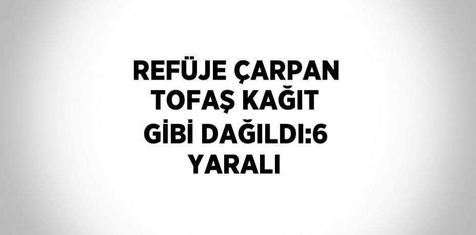 REFÜJE ÇARPAN TOFAŞ KAĞIT GİBİ DAĞILDI:6 YARALI