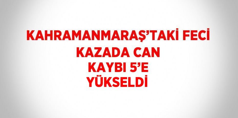 KAHRAMANMARAŞ’TAKİ FECİ KAZADA CAN KAYBI 5’E YÜKSELDİ