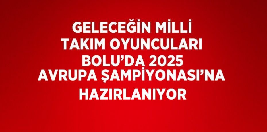 GELECEĞİN MİLLİ TAKIM OYUNCULARI BOLU’DA 2025 AVRUPA ŞAMPİYONASI’NA HAZIRLANIYOR