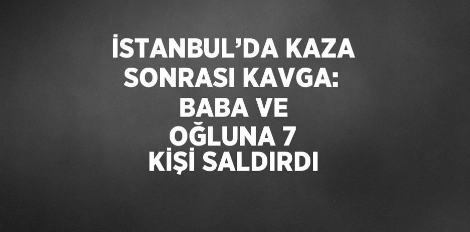 İSTANBUL’DA KAZA SONRASI KAVGA: BABA VE OĞLUNA 7 KİŞİ SALDIRDI